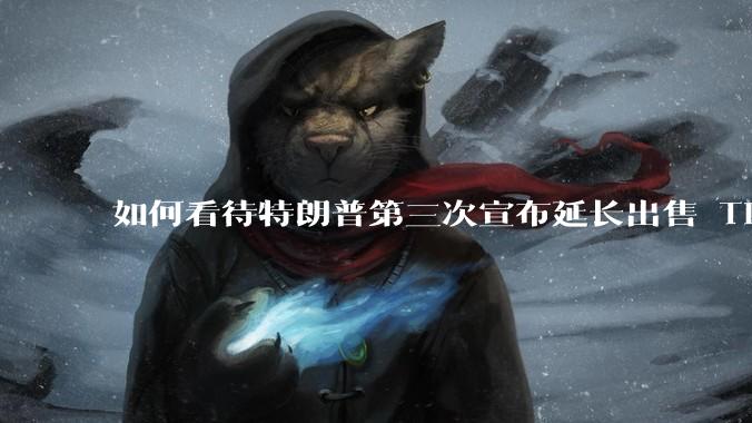 如何看待特朗普第三次宣布延长出售 Tiktok 的时限?美方此举背后有哪些考量?