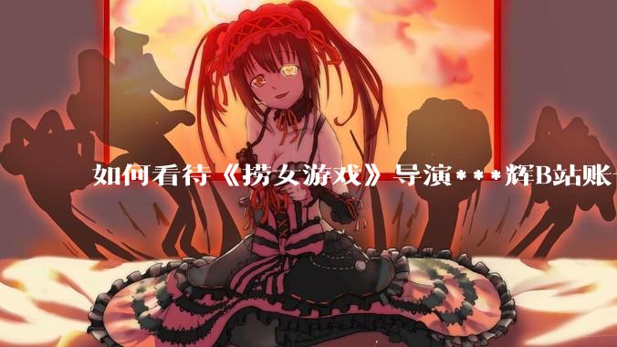 如何看待《捞女游戏》导演***辉B站账号遭封,是否遭到打击报复?
