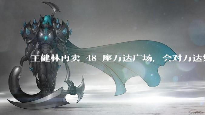 王健林再卖 48 座万达广场，会对万达集团带来哪些影响？目前万达面临怎样的困境？