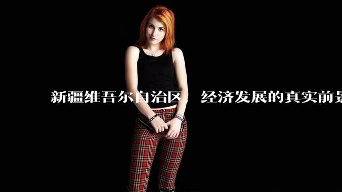 新疆维吾尔自治区,经济发展的真实前景如何?